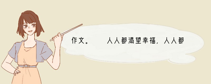 作文。　　人人都渴望幸福，人人都在感受幸福。幸福有时很抽象，有时又很具体；幸福有